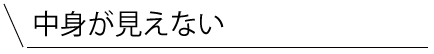 中身が見えない